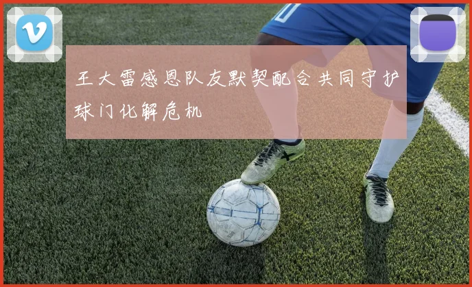王大雷感恩队友默契配合共同守护球门化解危机