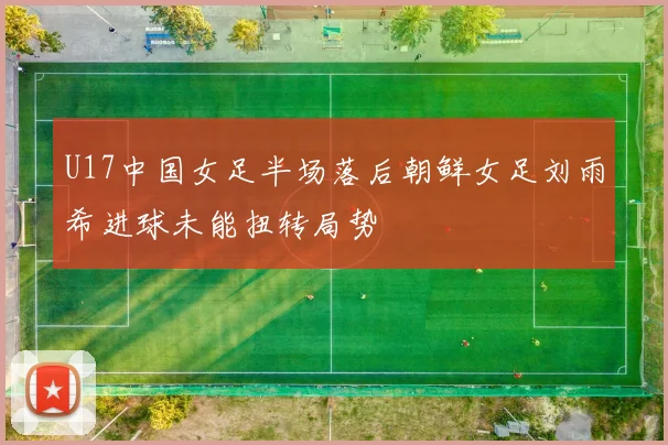 U17中国女足半场落后朝鲜女足刘雨希进球未能扭转局势