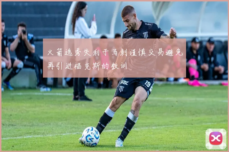 火箭选秀失利于马刺谨慎交易避免再引进福克斯的教训
