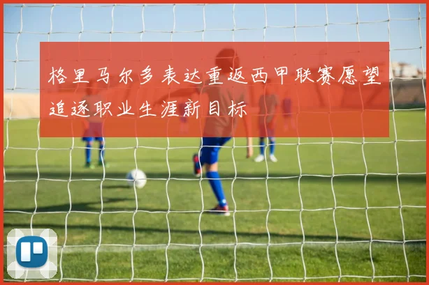 格里马尔多表达重返西甲联赛愿望追逐职业生涯新目标