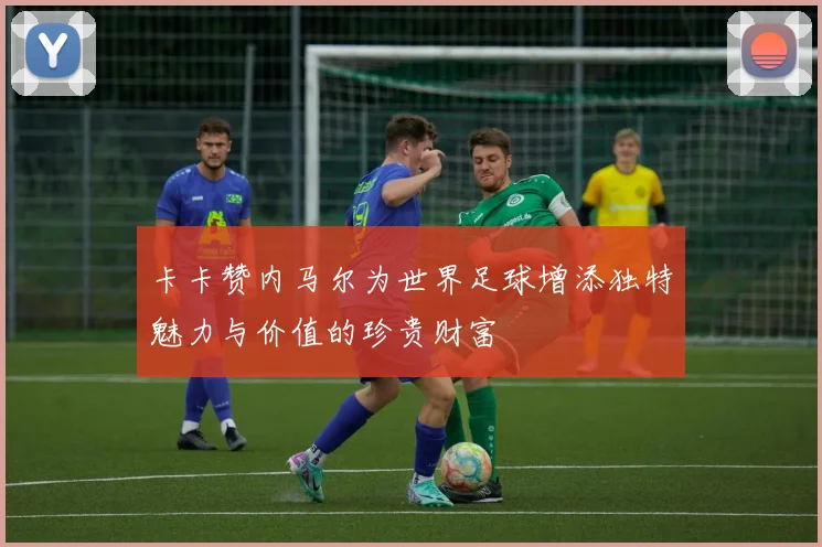 卡卡赞内马尔为世界足球增添独特魅力与价值的珍贵财富
