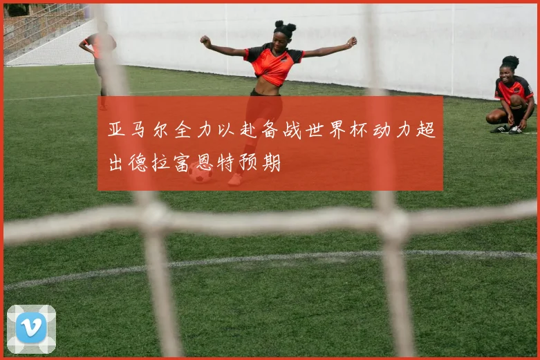 亚马尔全力以赴备战世界杯动力超出德拉富恩特预期