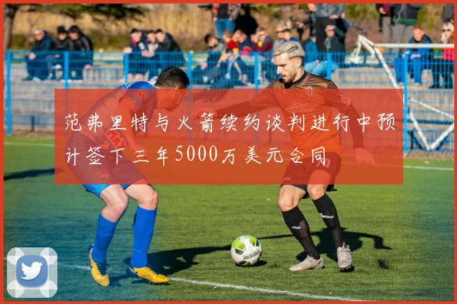 范弗里特与火箭续约谈判进行中预计签下三年5000万美元合同