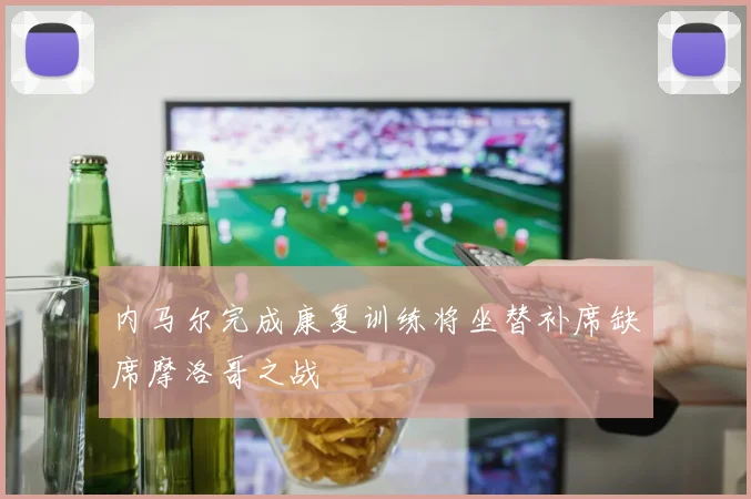内马尔完成康复训练将坐替补席缺席摩洛哥之战