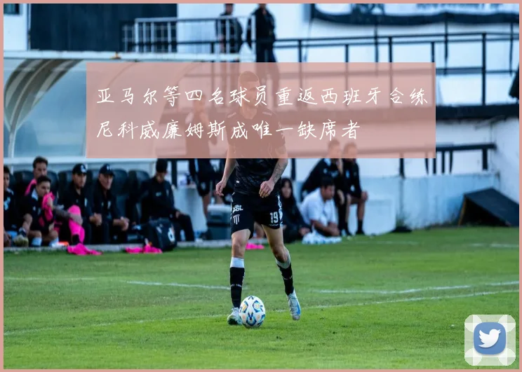 亚马尔等四名球员重返西班牙合练尼科威廉姆斯成唯一缺席者