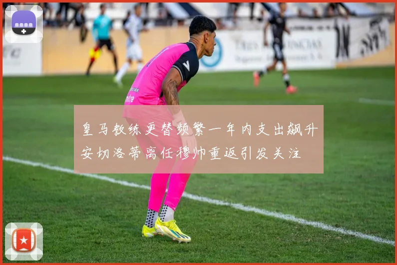 皇马教练更替频繁一年内支出飙升安切洛蒂离任穆帅重返引发关注