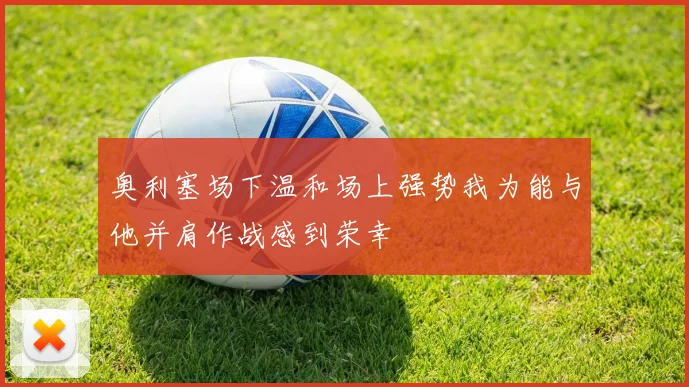 奥利塞场下温和场上强势我为能与他并肩作战感到荣幸