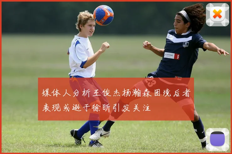 媒体人分析王俊杰杨瀚森困境后者表现或逊于徐昕引发关注