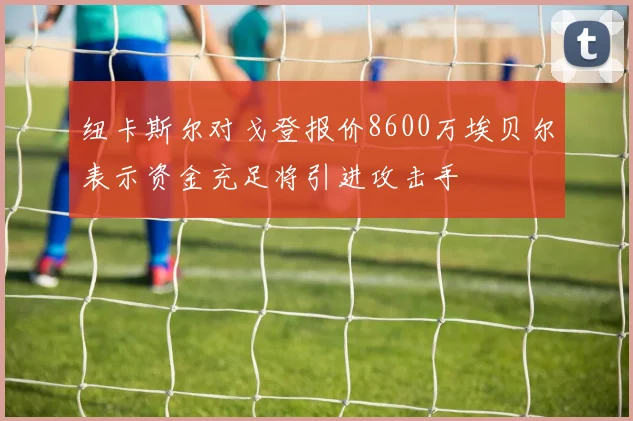 纽卡斯尔对戈登报价8600万埃贝尔表示资金充足将引进攻击手