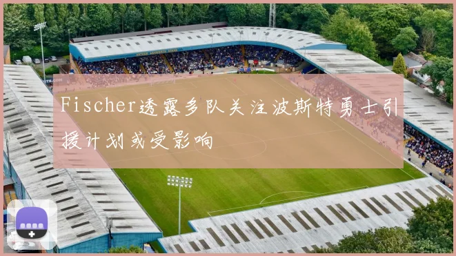 Fischer透露多队关注波斯特勇士引援计划或受影响