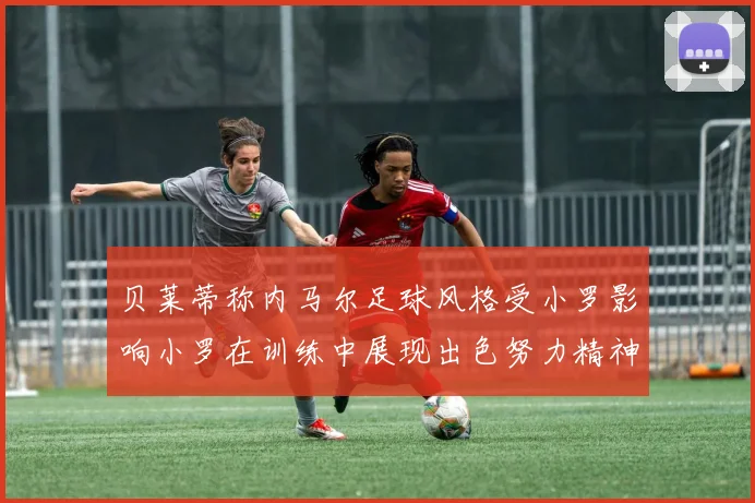 贝莱蒂称内马尔足球风格受小罗影响小罗在训练中展现出色努力精神