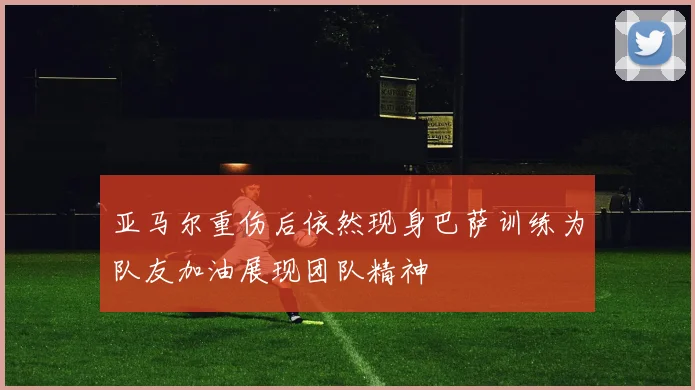 亚马尔重伤后依然现身巴萨训练为队友加油展现团队精神