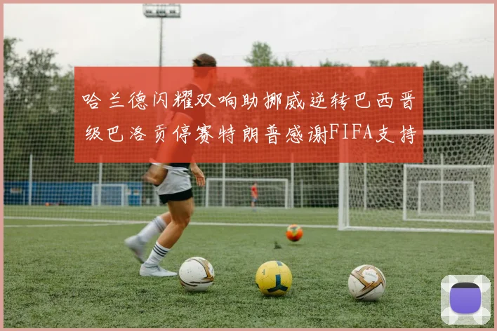 哈兰德闪耀双响助挪威逆转巴西晋级巴洛贡停赛特朗普感谢FIFA支持