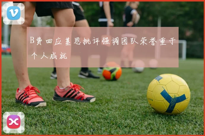 B费回应基恩批评强调团队荣誉重于个人成就