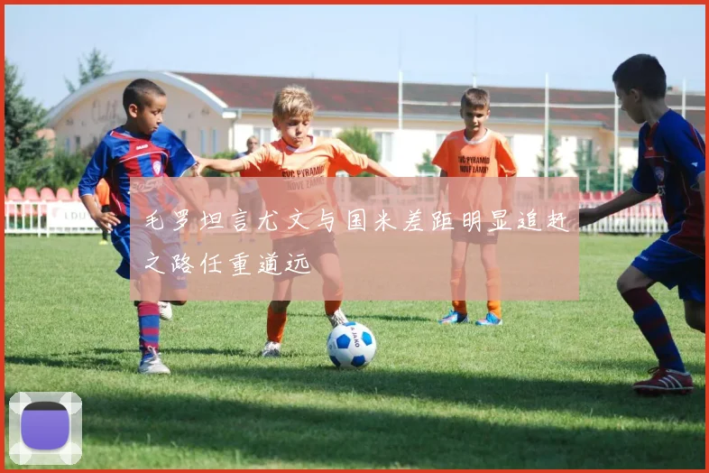 毛罗坦言尤文与国米差距明显追赶之路任重道远