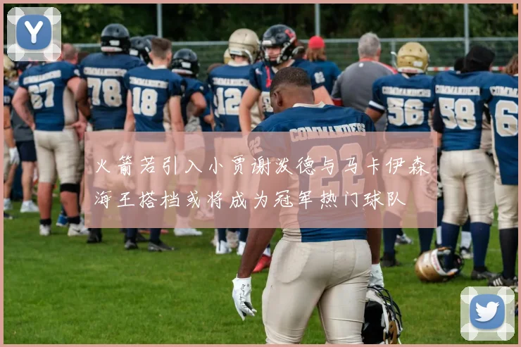火箭若引入小贾谢泼德与马卡伊森海王搭档或将成为冠军热门球队