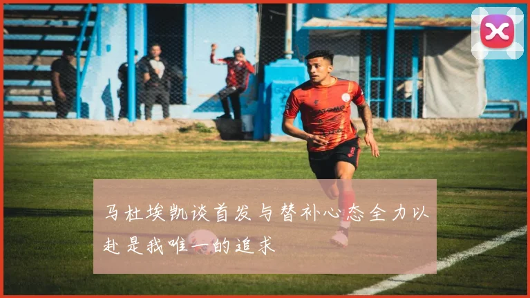 马杜埃凯谈首发与替补心态全力以赴是我唯一的追求