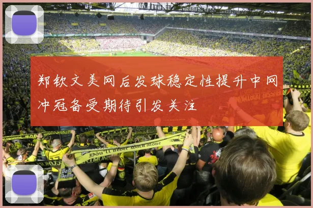 郑钦文美网后发球稳定性提升中网冲冠备受期待引发关注