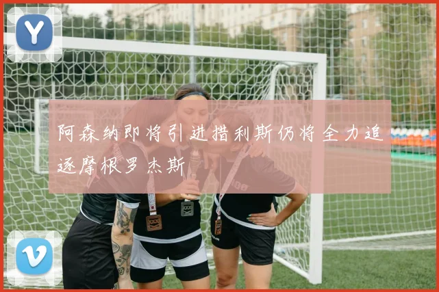 阿森纳即将引进措利斯仍将全力追逐摩根罗杰斯